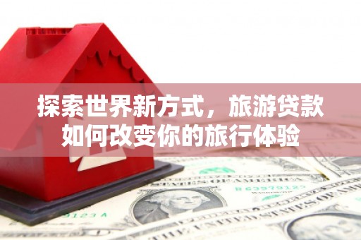 洱源探索世界新方式，旅游贷款如何改变你的旅行体验